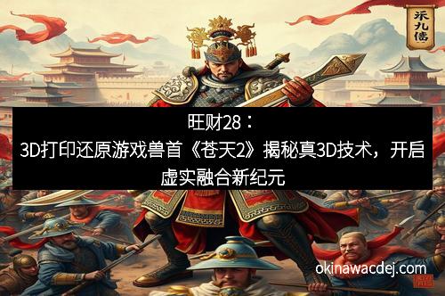旺财28：3D打印还原游戏兽首《苍天2》揭秘真3D技术，开启虚实融合新纪元